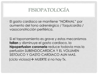 FISIOPATOLOGÍA

- El gasto cardiaco se mantiene “NORMAL” por
  aumento del tono adrenérgico / Taquicardia /
  vasoconstricción periférica.

- Si el taponamiento es grave y estos mecanismos
   fallan y disminuye el gasto cardiaco, la
   hipoperfusion coronaria reduce todavia mas la
   perfusión SUBENDOCARDICA Y EL VOLUMEN
   SISTOLICO Y GASTO CARDIACO AUN MAS.
  (ciclo vicioso) MUERTE si no hay Tx.
 