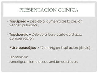 PRESENTACION CLINICA

- Taquipnea – Debido al aumento de la presion
  venosa pulmonar.

- Taquicardia – Debido al bajo gasto cardiaco,
  compensación.

- Pulso paradójico > 10 mmHg en inspiración (sistole).

- Hipotensión
- Amortiguamiento de los sonidos cardiacos.
 