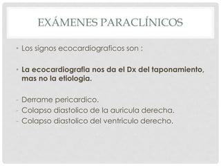 EXÁMENES PARACLÍNICOS

• Los signos ecocardiograficos son :

• La ecocardiografia nos da el Dx del taponamiento,
  mas no la etiologia.

- Derrame pericardico.
- Colapso diastolico de la auricula derecha.
- Colapso diastolico del ventriculo derecho.
 