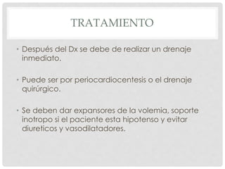 TRATAMIENTO

• Después del Dx se debe de realizar un drenaje
  inmediato.

• Puede ser por periocardiocentesis o el drenaje
  quirúrgico.

• Se deben dar expansores de la volemia, soporte
  inotropo si el paciente esta hipotenso y evitar
  diureticos y vasodilatadores.
 