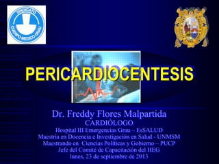 Dr. Freddy Flores Malpartida
CARDIÓLOGO
Hospital III Emergencias Grau – EsSALUD
Maestría en Docencia e Investigación en Salud - UNMSM
Maestrando en Ciencias Políticas y Gobierno – PUCP
Jefe del Comité de Capacitación del HEG
lunes, 23 de septiembre de 2013
PERICARDIOCENTESIS
 