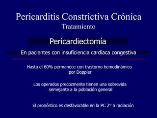 Pericarditis Constrictiva Crónica
                     Tratamiento

              Pericardiectomía
 En pacientes con insuficiencia cardíaca congestiva

   Hasta el 60% permanece con trastorno hemodinámico
                      por Doppler

      Los operados precozmente tienen una sobrevida
             semejante a la población general


      El pronóstico es desfavorable en la PC 2° a radiación
 