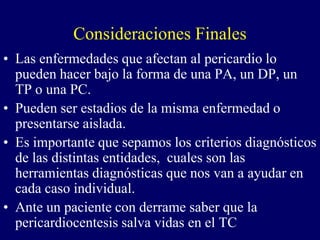 Consideraciones Finales
• Las enfermedades que afectan al pericardio lo
  pueden hacer bajo la forma de una PA, un DP, un
  TP o una PC.
• Pueden ser estadios de la misma enfermedad o
  presentarse aislada.
• Es importante que sepamos los criterios diagnósticos
  de las distintas entidades, cuales son las
  herramientas diagnósticas que nos van a ayudar en
  cada caso individual.
• Ante un paciente con derrame saber que la
  pericardiocentesis salva vidas en el TC
 