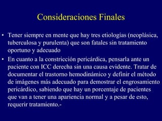 Consideraciones Finales
• Tener siempre en mente que hay tres etiologías (neoplásica,
  tuberculosa y purulenta) que son fatales sin tratamiento
  oportuno y adecuado
• En cuanto a la constricción pericárdica, pensarla ante un
  paciente con ICC derecha sin una causa evidente. Tratar de
  documentar el trastorno hemodinámico y definir el método
  de imágenes más adecuado para demostrar el engrosamiento
  pericárdico, sabiendo que hay un porcentaje de pacientes
  que van a tener una apariencia normal y a pesar de esto,
  requerir tratamiento.-
 