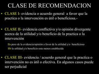 CLASE DE RECOMENDACION
• CLASE I- evidencia o acuerdo general a favor que la
  practica o la intervención es útil o beneficiosa.-

• CLASE II- evidencia conflictiva y/o opinión divergente
  acerca de la utilidad y/o beneficio de la practica o la
  intervención
    IIa peso de la evidencia/opinión a favor de la utilidad y/o beneficioso
    IIb la utilidad y/o beneficio esta menos establecida


• CLASE III- evidencia / acuerdo general que la practica o
  intervención no es útil o efectiva. En algunos casos puede
  ser perjudicial
 