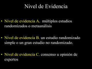 Nivel de Evidencia

• Nivel de evidencia A. múltiplos estudios
  randomizados o metaanálisis

• Nivel de evidencia B. un estudio randomizado
  simple o un gran estudio no randomizado.

• Nivel de evidencia C. consenso u opinión de
  expertos
 