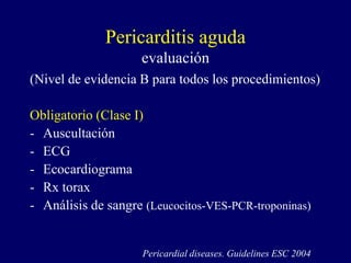 Pericarditis aguda
                    evaluación
(Nivel de evidencia B para todos los procedimientos)

Obligatorio (Clase I)
- Auscultación
- ECG
- Ecocardiograma
- Rx torax
- Análisis de sangre (Leucocitos-VES-PCR-troponinas)


                    Pericardial diseases. Guidelines ESC 2004
 