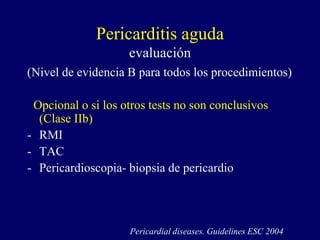 Pericarditis aguda
                    evaluación
(Nivel de evidencia B para todos los procedimientos)

 Opcional o si los otros tests no son conclusivos
  (Clase IIb)
- RMI
- TAC
- Pericardioscopia- biopsia de pericardio




                    Pericardial diseases. Guidelines ESC 2004
 