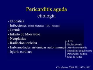 Pericarditis aguda
                        etiología
- Idiopática
- Infecciones (viral-bacterias- TBC- hongos)
- Uremia
- Infarto de Miocardio
- Neoplasias
                                             - LES
- Radiación torácica                         -Esclerodermia
- Enfermedades sistémicas autoinmunes -Artritis reumatoide
- Injuria cardíaca                           -Spondilitis anquilosante
                                                 -Periarteritis nodosa
                                                 -Sme de Reiter



                                        Circulation 2006;113:1622-1632
 