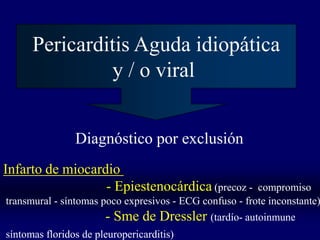 Pericarditis Aguda idiopática
               y / o viral


                Diagnóstico por exclusión
Infarto de miocardio
                  - Epiestenocárdica (precoz -           compromiso
transmural - síntomas poco expresivos - ECG confuso - frote inconstante)
                       - Sme de Dressler (tardío- autoinmune
síntomas floridos de pleuropericarditis)
 