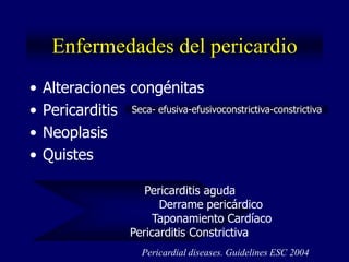 Enfermedades del pericardio
•   Alteraciones congénitas
•   Pericarditis Seca- efusiva-efusivoconstrictiva-constrictiva
•   Neoplasis
•   Quistes

                         Pericarditis aguda
                            Derrame pericárdico
                           Taponamiento Cardíaco
                      Pericarditis Constrictiva
                        Pericardial diseases. Guidelines ESC 2004
 