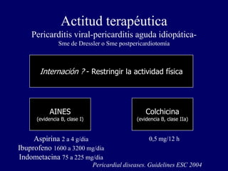 Actitud terapéutica
    Pericarditis viral-pericarditis aguda idiopática-
                Sme de Dressler o Sme postpericardiotomía



       Internación ? - Restringir la actividad física




            AINES                                  Colchicina
      (evidencia B, clase I)                   (evidencia B, clase IIa)



     Aspirina 2 a 4 g/dia                           0,5 mg/12 h
Ibuprofeno 1600 a 3200 mg/dia
Indometacina 75 a 225 mg/dia
                               Pericardial diseases. Guidelines ESC 2004
 
