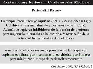 La terapia inicial incluye aspirina (650 a 975 mg c/6 a 8 hs) y
   Colchicina (2 g inicialmente y posteriormente 1 g/día).
 Además se sugieren inhibidores de la bomba de protones
 para mejorar la tolerancia de la aspirina. Y restricción de la
            actividad física mientras dure el dolor.-


  Aún cuando el dolor responda prontamente la terapia con
aspirina continúa por 4 semanas y colchicina por 3 meses
     para minimizar el riesgo de pericarditis recurrente.

                                   Circulation 2006;113:1622-1632
 