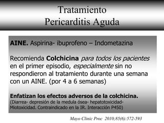 Tratamiento
                 Pericarditis Aguda
 • A
AINE. Aspirina- ibuprofeno – Indometazina

Recomienda Colchicina para todos los pacientes
en el primer episodio, especialmente sin no
respondieron al tratamiento durante una semana
con un AINE. (por 4 a 6 semanas)

Enfatizan los efectos adversos de la colchicina.
(Diarrea- depresión de la medula ósea- hepatotoxicidad-
Miotoxicidad. Contraindicado en la IR. Interacción P450)

                             Mayo Clinic Proc 2010;85(6):572-593
 