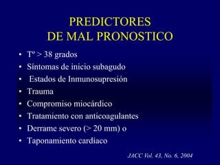 PREDICTORES
         DE MAL PRONOSTICO
•   Tº > 38 grados
•   Síntomas de inicio subagudo
•   Estados de Inmunosupresión
•   Trauma
•   Compromiso miocárdico
•   Tratamiento con anticoagulantes
•   Derrame severo (> 20 mm) o
•   Taponamiento cardíaco
                                JACC Vol. 43, No. 6, 2004
 