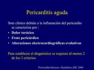 Pericarditis aguda
Sme clínico debido a la inflamación del pericardio
  se caracteriza por :
• Dolor torácico
• Frote pericárdico
• Alteraciones electrocardiográficas evolutivas

Para establecer el diagnóstico se requiere al menos 2
  de los 3 criterios

                    Pericardial diseases. Guidelines ESC 2004
 
