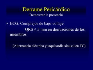 Derrame Pericárdico
              Demostrar la presencia

• ECG. Complejos de bajo voltaje
         QRS ≤ 5 mm en derivaciones de los
  miembros

   (Alternancia eléctrica y taquicardia sinusal en TC)
 