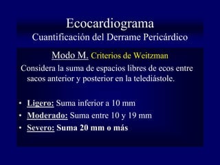 Ecocardiograma
   Cuantificación del Derrame Pericárdico
        Modo M. Criterios de Weitzman
Considera la suma de espacios libres de ecos entre
 sacos anterior y posterior en la telediástole.

• Ligero: Suma inferior a 10 mm
• Moderado: Suma entre 10 y 19 mm
• Severo: Suma 20 mm o más
 