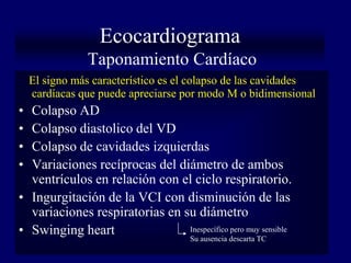Ecocardiograma
               Taponamiento Cardíaco
    El signo más característico es el colapso de las cavidades
    cardíacas que puede apreciarse por modo M o bidimensional
• Colapso AD
• Colapso diastolico del VD
• Colapso de cavidades izquierdas
• Variaciones recíprocas del diámetro de ambos
  ventrículos en relación con el ciclo respiratorio.
• Ingurgitación de la VCI con disminución de las
  variaciones respiratorias en su diámetro
• Swinging heart                Inespecífico pero muy sensible
                                      Su ausencia descarta TC
 