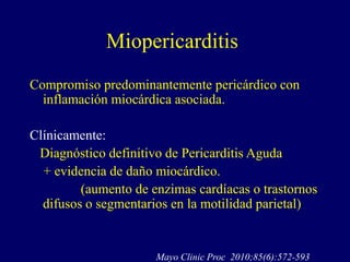 Miopericarditis
Compromiso predominantemente pericárdico con
  inflamación miocárdica asociada.

Clínicamente:
 Diagnóstico definitivo de Pericarditis Aguda
  + evidencia de daño miocárdico.
         (aumento de enzimas cardíacas o trastornos
  difusos o segmentarios en la motilidad parietal)


                      Mayo Clinic Proc 2010;85(6):572-593
 