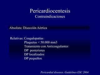 Pericardiocentesis
                  Contraindicaciones

Absoluta: Disección Aórtica


Relativas: Coagulopatías
           Plaquetas < 50.000 mm3
           Tratamiento con Anticoagulantes
           DP posteriores
           DP localizados
           DP pequeños



                      Pericardial diseases. Guidelines ESC 2004
 