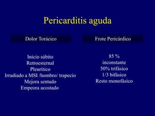 Pericarditis aguda
         Dolor Torácico             Frote Pericárdico


           Inicio súbito                  85 %
           Retroesternal               inconstante
            Pleurítico                50% trifásico
Irradiado a MSI /hombro/ trapecio      1/3 bifásico
         Mejora sentado             Resto monofásico
        Empeora acostado
 
