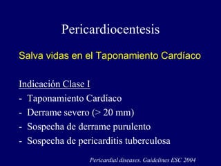 Pericardiocentesis
Salva vidas en el Taponamiento Cardíaco

Indicación Clase I
- Taponamiento Cardíaco
- Derrame severo (> 20 mm)
- Sospecha de derrame purulento
- Sospecha de pericarditis tuberculosa
                 Pericardial diseases. Guidelines ESC 2004
 