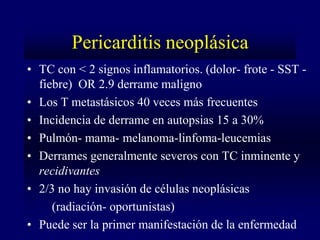 Pericarditis neoplásica
• TC con < 2 signos inflamatorios. (dolor- frote - SST -
  fiebre) OR 2.9 derrame maligno
• Los T metastásicos 40 veces más frecuentes
• Incidencia de derrame en autopsias 15 a 30%
• Pulmón- mama- melanoma-linfoma-leucemias
• Derrames generalmente severos con TC inminente y
  recidivantes
• 2/3 no hay invasión de células neoplásicas
     (radiación- oportunistas)
• Puede ser la primer manifestación de la enfermedad
 