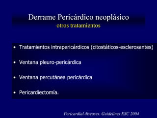 Derrame Pericárdico neoplásico
                  otros tratamientos


• Tratamientos intrapericárdicos (citostáticos-esclerosantes)

• Ventana pleuro-pericárdica

• Ventana percutánea pericárdica

• Pericardiectomía.


                      Pericardial diseases. Guidelines ESC 2004
 