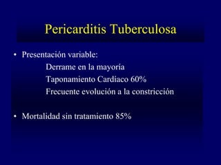 Pericarditis Tuberculosa
• Presentación variable:
        Derrame en la mayoría
        Taponamiento Cardíaco 60%
        Frecuente evolución a la constricción

• Mortalidad sin tratamiento 85%
 