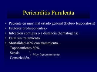 Pericarditis Purulenta
•   Paciente en muy mal estado general (fiebre- leucocitosis)
•   Factores predisponentes.-
•   Infección contigua o a distancia (hematógena)
•   Fatal sin tratamiento.
•   Mortalidad 40% con tratamiento.
     Taponamiento 80%.
     Sepsis          Muy frecuentemente
     Constricción
 
