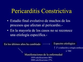 Pericarditis Constrictiva
  • Estadío final evolutivo de muchos de los
    procesos que afectan al pericardio.-
  • En la mayoría de los casos no se reconoce
    una etiología específica.-

En los últimos años ha cambiado                  Espectro etiológico
                                                   2° a radiación y cirugía cardíaca
                                                                 TBC
                 Manifestaciones de la enfermedad
                      1959 calcificaciones 90%
                      2000 calcificaciones 27%
 