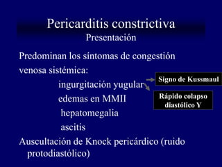 Pericarditis constrictiva
                Presentación
Predominan los síntomas de congestión
venosa sistémica:
                                 Signo de Kussmaul
          ingurgitación yugular
          edemas en MMII         Rápido colapso
                                   diastólico Y
           hepatomegalia
           ascitis
Auscultación de Knock pericárdico (ruido
  protodiastólico)
 