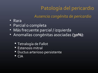 Ausencia congénita de pericardio
• Rara
• Parcial o completa
• Más frecuente parcial / izquierda
• Anomalías congénitas asociadas (30%):
 Tetralogía de Fallot
 Estenosis mitral
 Ductus arterioso persistente
 CIA
Patología del pericardio
 