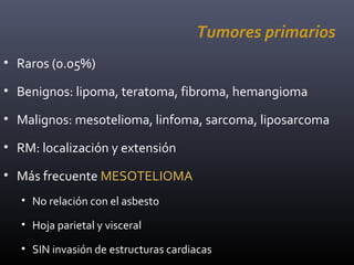 Tumores primarios
• Raros (0.05%)
• Benignos: lipoma, teratoma, fibroma, hemangioma
• Malignos: mesotelioma, linfoma, sarcoma, liposarcoma
• RM: localización y extensión
• Más frecuente MESOTELIOMA
• No relación con el asbesto
• Hoja parietal y visceral
• SIN invasión de estructuras cardiacas
 