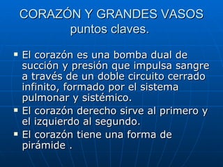CORAZÓN Y GRANDES VASOS puntos claves.  El corazón es una bomba dual de succión y presión que impulsa sangre a través de un doble circuito cerrado infinito, formado por el sistema pulmonar y sistémico. El corazón derecho sirve al primero y el izquierdo al segundo. El corazón tiene una forma de pirámide . 
