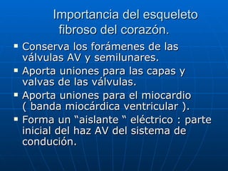 Importancia del esqueleto fibroso del corazón. Conserva los forámenes de las válvulas AV y semilunares.  Aporta uniones para las capas y valvas de las válvulas. Aporta uniones para el miocardio ( banda miocárdica ventricular ). Forma un “aislante “ eléctrico : parte inicial del haz AV del sistema de condución.  