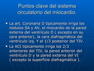 Puntos clave del sistema circulatorio del miocardio. La art. Coronaria D típicamente irriga los nódulos SA y AV, el miocardio de la pared externa del ventrículo D ( excepto en su cara anterior), la cara diafragmática del ventrículo izq. Y el 1/3 posterior del TIV. La ACI típicamente irriga los 2/3 anteriores del TIV, la pared anterior del ventrículo D y la pared externa del VI ( excepto la superficie diafragmática ). 