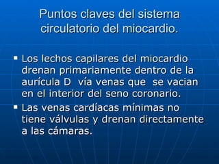 Puntos claves del sistema circulatorio del miocardio. Los lechos capilares del miocardio drenan primariamente dentro de la aurícula D  vía venas que  se vacian en el interior del seno coronario. Las venas cardíacas mínimas no tiene válvulas y drenan directamente a las cámaras. 