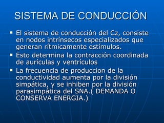 SISTEMA DE CONDUCCIÓN  El sistema de conducción del Cz, consiste en nodos intrínsecos especializados que generan rítmicamente estímulos. Esto determina la contracción coordinada de aurículas y ventrículos La frecuencia de produccion de la conductividad aumenta por la división simpática, y se inhiben por la división parasimpática del SNA.( DEMANDA O CONSERVA ENERGIA.) 