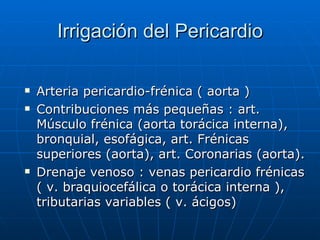 Irrigación del Pericardio Arteria pericardio-frénica ( aorta ) Contribuciones más pequeñas : art. Músculo frénica (aorta torácica interna), bronquial, esofágica, art. Frénicas superiores (aorta), art. Coronarias (aorta). Drenaje venoso : venas pericardio frénicas ( v. braquiocefálica o torácica interna ), tributarias variables ( v. ácigos) 