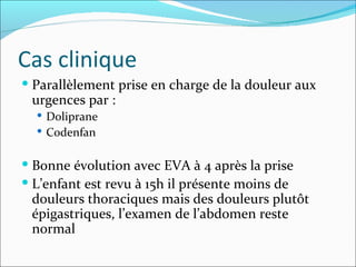 Cas clinique Parallèlement prise en charge de la douleur aux urgences par : Doliprane  Codenfan Bonne évolution avec EVA à 4 après la prise L’enfant est revu à 15h il présente moins de douleurs thoraciques mais des douleurs plutôt épigastriques, l’examen de l’abdomen reste normal 