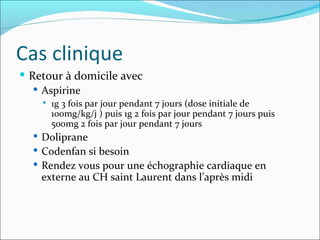 Cas clinique Retour à domicile avec Aspirine  1g 3 fois par jour pendant 7 jours (dose initiale de 100mg/kg/j ) puis 1g 2 fois par jour pendant 7 jours puis 500mg 2 fois par jour pendant 7 jours Doliprane Codenfan si besoin Rendez vous pour une échographie cardiaque en externe au CH saint Laurent dans l’après midi 