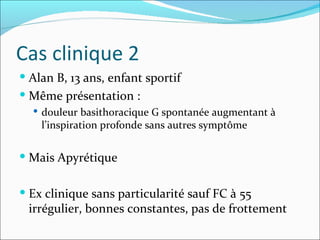 Cas clinique 2 Alan B, 13 ans, enfant sportif Même présentation :  douleur basithoracique G spontanée augmentant à l’inspiration profonde sans autres symptôme Mais Apyrétique Ex clinique sans particularité sauf FC à 55 irrégulier, bonnes constantes, pas de frottement 
