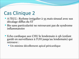 Cas Clinique 2 A l’ECG : Rythme irrégulier à 55 mais sinusal avec sus décalage diffus du ST Bio sans particularité ne retrouvant pas de syndrome inflammatoire Echo cardiaque aux CHU le lendemain à 15h (enfant gardé en surveillance à l’UH jusqu’au lendemain) qui retrouve :  Un minime décollement apical péricardique 