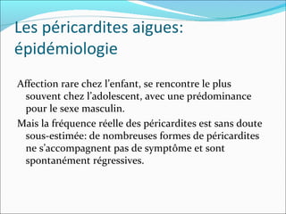 Les péricardites aigues: épidémiologie Affection rare chez l’enfant, se rencontre le plus souvent chez l’adolescent, avec une prédominance pour le sexe masculin. Mais la fréquence réelle des péricardites est sans doute sous-estimée: de nombreuses formes de péricardites ne s’accompagnent pas de symptôme et sont spontanément régressives. 