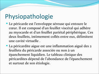 Physiopathologie Le péricarde est l'enveloppe séreuse qui entoure le cœur. Il est composé d'un feuillet viscéral qui adhère au myocarde et d'un feuillet pariétal périphérique. Ces deux feuillets, intimement collés entre eux, délimitent une cavité virtuelle . La péricardite aigue est une inflammation aiguë des 2 feuillets du péricarde associée ou non à un épanchement liquidien. Le tableau clinique des péricardites dépend de l’abondance de l’épanchement et surtout de son étiologie.  