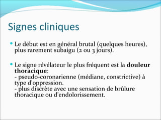 Signes cliniques Le début est en général brutal (quelques heures), plus rarement subaigu (2 ou 3 jours).  Le signe révélateur le plus fréquent est la  douleur thoracique :  - pseudo-coronarienne (médiane, constrictive) à type d'oppression.  - plus discrète avec une sensation de brûlure thoracique ou d'endolorissement.  