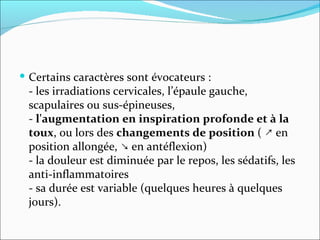 Certains caractères sont évocateurs :  - les irradiations cervicales, l’épaule gauche, scapulaires ou sus-épineuses,  -  l'augmentation en inspiration profonde et à la toux , ou lors des  changements de position  ( ↗ en position allongée, ↘ en antéflexion) - la douleur est diminuée par le repos, les sédatifs, les anti-inflammatoires - sa durée est variable (quelques heures à quelques jours). 