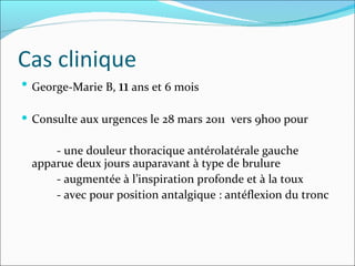 Cas clinique George-Marie B,  11  ans et 6 mois Consulte aux urgences le 28 mars 2011  vers 9h00 pour - une douleur thoracique antérolatérale gauche apparue deux jours auparavant à type de brulure  - augmentée à l’inspiration profonde et à la toux - avec pour position antalgique : antéflexion du tronc 